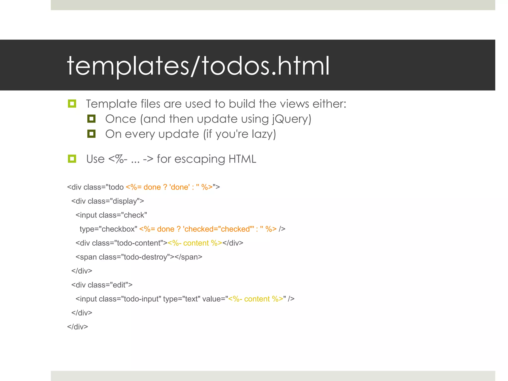 templates/todos.html
 Template files are used to build the views either:
   Once (and then update using jQuery)
   On every update (if you're lazy)

 Use <%- ... -> for escaping HTML

<div class="todo <%= done ? 'done' : '' %>">
 <div class="display">
  <input class="check"
   type="checkbox" <%= done ? 'checked="checked"' : '' %> />
  <div class="todo-content"><%- content %></div>
  <span class="todo-destroy"></span>
 </div>
 <div class="edit">
  <input class="todo-input" type="text" value="<%- content %>" />
 </div>
</div>
 