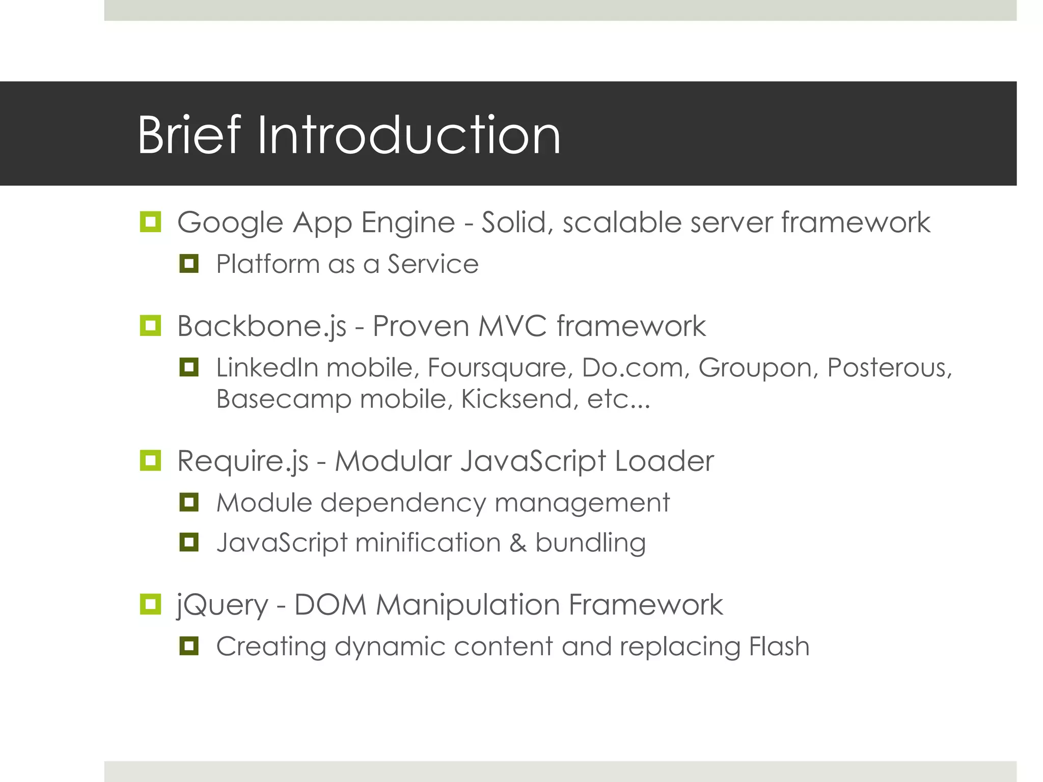 Brief Introduction
 Google App Engine - Solid, scalable server framework
   Platform as a Service

 Backbone.js - Proven MVC framework
   LinkedIn mobile, Foursquare, Do.com, Groupon, Posterous,
    Basecamp mobile, Kicksend, etc...

 Require.js - Modular JavaScript Loader
   Module dependency management
   JavaScript minification & bundling

 jQuery - DOM Manipulation Framework
   Creating dynamic content and replacing Flash
 