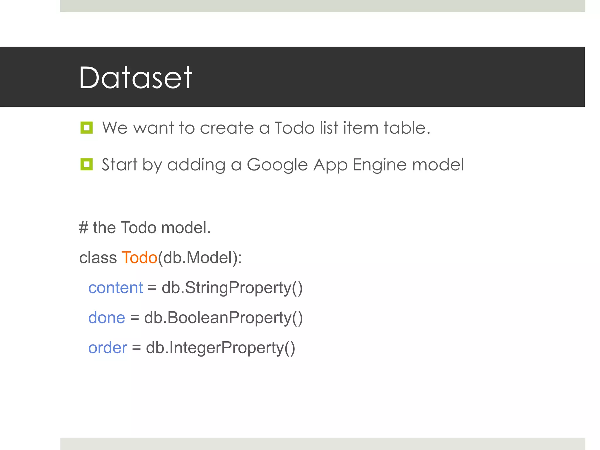 Dataset
 We want to create a Todo list item table.

 Start by adding a Google App Engine model


# the Todo model.
class Todo(db.Model):
 content = db.StringProperty()
 done = db.BooleanProperty()
 order = db.IntegerProperty()
 
