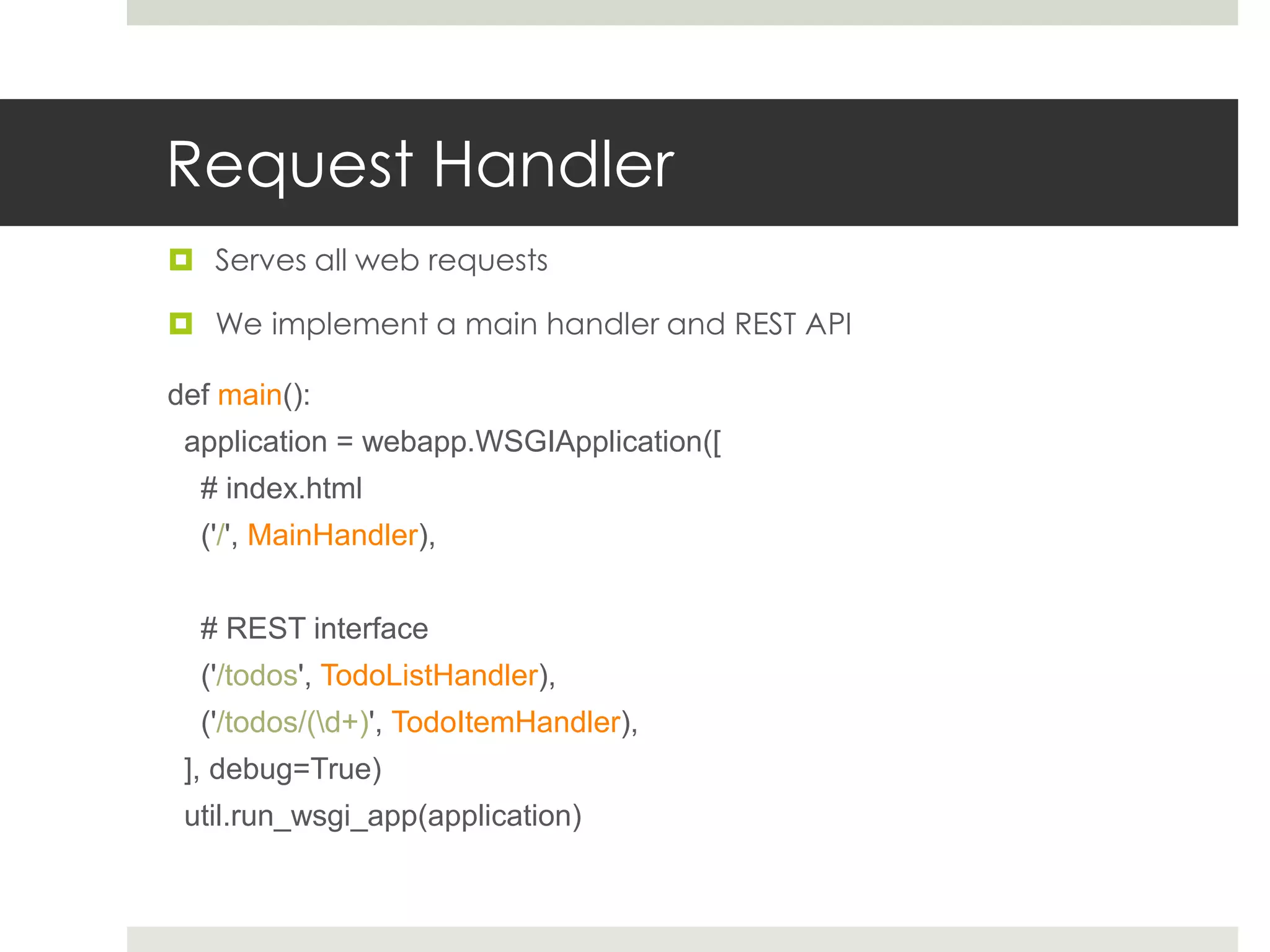 Request Handler
 Serves all web requests

 We implement a main handler and REST API

def main():
 application = webapp.WSGIApplication([
  # index.html
  ('/', MainHandler),


  # REST interface
  ('/todos', TodoListHandler),
  ('/todos/(d+)', TodoItemHandler),
 ], debug=True)
 util.run_wsgi_app(application)
 