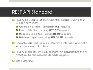 REST API Standard
 REST API is used to let clients control datasets, using four
  CRUD operations:
    Create a new item – using HTTP POST requests
    Read a list of items – using HTTP GET requests
    Update a single item – using HTTP PUT requests
    Delete a single item – using HTTP DELETE requests

 Similar to SQL, but this is a customized interface and not a
  way to access a database

 REST API uses XML or JSON serialization (Javascript Object
  Notation) to encode and decode objects

 We’ll use JSON
 
