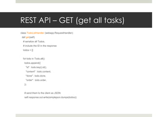 REST API – GET (get all tasks)
class TodoListHandler (webapp.RequestHandler):
 def get(self):
  # serialize all Todos,
  # include the ID in the response
  todos = []


  for todo in Todo.all():
   todos.append({
     "id" : todo.key().id(),
     "content" : todo.content,
     "done" : todo.done,
     "order" : todo.order,
   })


   # send them to the client as JSON
   self.response.out.write(simplejson.dumps(todos))
 