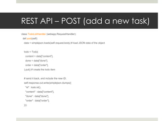 REST API – POST (add a new task)
class TodoListHandler (webapp.RequestHandler):
 def post(self):
  data = simplejson.loads(self.request.body) # load JSON data of the object


  todo = Todo(
   content = data["content"],
   done = data["done"],
   order = data["order"],
  ).put() # create the todo item


  # send it back, and include the new ID.
  self.response.out.write(simplejson.dumps({
   "id" : todo.id(),
   "content" : data["content"],
   "done" : data["done"],
   "order" : data["order"],
  }))
 