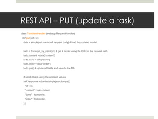 REST API – PUT (update a task)
class TodoItemHandler (webapp.RequestHandler):
 def put(self, id):
  data = simplejson.loads(self.request.body) # load the updated model


  todo = Todo.get_by_id(int(id)) # get it model using the ID from the request path
  todo.content = data["content"]
  todo.done = data["done"]
  todo.order = data["order"]
  todo.put() # update all fields and save to the DB


  # send it back using the updated values
  self.response.out.write(simplejson.dumps({
   "id" : id,
   "content" : todo.content,
   "done" : todo.done,
   "order" : todo.order,
  }))
 
