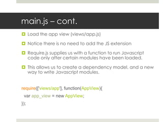 main.js – cont.
 Load the app view (views/app.js)

 Notice there is no need to add the JS extension

 Require.js supplies us with a function to run Javascript
  code only after certain modules have been loaded.

 This allows us to create a dependency model, and a new
  way to write Javascript modules.


require(['views/app'], function(AppView){
 var app_view = new AppView;
});
 