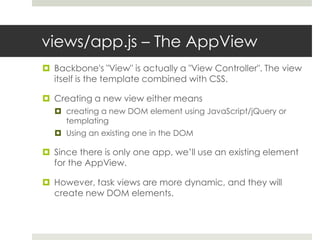 views/app.js – The AppView
 Backbone's "View" is actually a "View Controller". The view
  itself is the template combined with CSS.

 Creating a new view either means
   creating a new DOM element using JavaScript/jQuery or
    templating
   Using an existing one in the DOM

 Since there is only one app, we’ll use an existing element
  for the AppView.

 However, task views are more dynamic, and they will
  create new DOM elements.
 