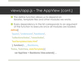 views/app.js – The AppView (cont.)
 The define function allows us to depend on
  libraries, template files and other modules we wrote.

 Every dependency in the list corresponds to an argument
   of the function to execute once all modules are loaded.
define([
 'jquery’, 'underscore', 'backbone',
 'collections/todos’, 'views/todos',
 'text!templates/stats.html'
 ], function($, _, Backbone,
Todos, TodoView, statsTemplate) {
   var AppView = Backbone.View.extend({ ...
 