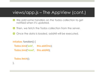 views/app.js – The AppView (cont.)
 We add some handlers on the Todos collection to get
  notified when it's updated.

 Then, we fetch the Todos collection from the server.

 Once the data is loaded, addAll will be executed.


initialize: function() {
 Todos.bind('add',         this.addOne);
 Todos.bind('reset', this.addAll);


 Todos.fetch();
},
 