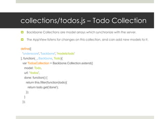 collections/todos.js – Todo Collection
       Backbone Collections are model arrays which synchronize with the server.

       The AppView listens for changes on this collection, and can add new models to it.

define([
 'underscore', 'backbone', 'models/todo’
], function(_, Backbone, Todo){
 var TodosCollection = Backbone.Collection.extend({
    model: Todo,
    url: '/todos',
    done: function() {
        return this.filter(function(todo){
         return todo.get('done');
        });
    }
 });
 