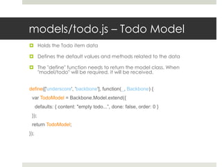 models/todo.js – Todo Model
 Holds the Todo item data

 Defines the default values and methods related to the data

 The "define" function needs to return the model class. When
  "model/todo" will be required, it will be received.


define(['underscore', 'backbone'], function(_, Backbone) {
 var TodoModel = Backbone.Model.extend({
      defaults: { content: "empty todo...”, done: false, order: 0 }
 });
 return TodoModel;
});
 