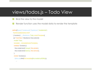 views/todos.js – Todo View
 Bind the view to the model

 Render function uses the model data to render the template


define(['jquery', 'underscore', 'backbone’, 'models/todo',
 'text!templates/todos.html'
 ], function($, _, Backbone, Todo, todosTemplate){
 var TodoView = Backbone.View.extend({
  model: Todo,
  template: _.template(todosTemplate),
  initialize: function() {
   this.model.bind('change', this.render);
   this.model.bind('destroy', this.remove);
  },
  render: function() {
   $(this.el).html(this.template(this.model.toJSON()));
       ...
 