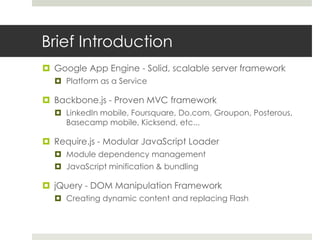 Brief Introduction
 Google App Engine - Solid, scalable server framework
   Platform as a Service

 Backbone.js - Proven MVC framework
   LinkedIn mobile, Foursquare, Do.com, Groupon, Posterous,
    Basecamp mobile, Kicksend, etc...

 Require.js - Modular JavaScript Loader
   Module dependency management
   JavaScript minification & bundling

 jQuery - DOM Manipulation Framework
   Creating dynamic content and replacing Flash
 
