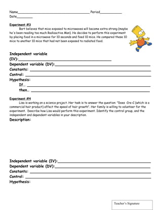 Name____________________________________ Period___________
Date________

Experiment #3
       Bart believes that mice exposed to microwaves will become extra strong (maybe
he's been reading too much Radioactive Man). He decides to perform this experiment
by placing food in a microwave for 10 seconds and feed 10 mice. He compared these 10
mice to another 10 mice that had not been exposed to radiated food.



Independent variable
(IV):________________________________________
Dependent variable (DV):_________________________________________
Constants: ____________________________________________________
Control: ______________________________________________________
Hypothesis:
     If… _____________________________________________________
     then… ___________________________________________________

Experiment #4
      Lisa is working on a science project. Her task is to answer the question: "Does Cre-C (which is a
commercial hair product) affect the speed of hair growth". Her family is willing to volunteer for the
experiment. Describe how Lisa would perform this experiment. Identify the control group, and the
independent and dependent variables in your description.
Description:




Independent variable (IV):________________________________________
Dependent variable (DV):_________________________________________
Constants: ____________________________________________________
Control: ______________________________________________________
Hypothesis:




                                                                            Teacher’s Signature
 