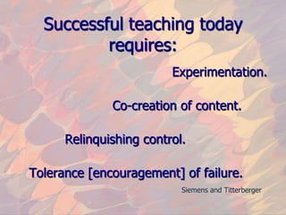 Successful teaching today requires:                                       Experimentation.                        Co-creation of content.            Relinquishing control.   Tolerance [encouragement] of failure.Siemens and Titterberger