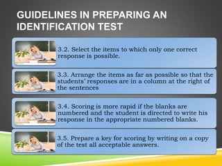 GUIDELINES IN PREPARING AN
IDENTIFICATION TEST
3.2. Select the items to which only one correct
response is possible.
3.3. Arrange the items as far as possible so that the
students’ responses are in a column at the right of
the sentences
3.4. Scoring is more rapid if the blanks are
numbered and the student is directed to write his
response in the appropriate numbered blanks.
3.5. Prepare a key for scoring by writing on a copy
of the test all acceptable answers.
 