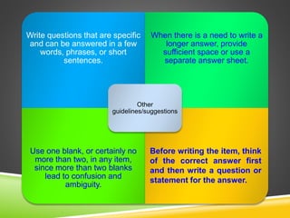 Write questions that are specific
and can be answered in a few
words, phrases, or short
sentences.
When there is a need to write a
longer answer, provide
sufficient space or use a
separate answer sheet.
Use one blank, or certainly no
more than two, in any item,
since more than two blanks
lead to confusion and
ambiguity.
Other
guidelines/suggestions
Before writing the item, think
of the correct answer first
and then write a question or
statement for the answer.
 