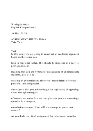 Writing Identity
English Composition I
50:989:101:26
ASSIGNMENT SHEET - Unit 6
Take Two
Task
In this essay you are going to construct an academic argument
based on the stance you
took in your open-letter. This should be imagined as a peer-to-
peer assignment,
meaning that you are writing for an audience of undergraduate
students. You will be
creating an evidential and rhetorical-based defense for your
position. This assignment
also expects that you acknowledge the legitimacy of opposing
views through strategies
of concession and refutation. Imagine that you are answering a
question in a complex,
non-obvious manner. How will you attempt to prove that
answer?
As you draft your final assignment for this course, consider
 