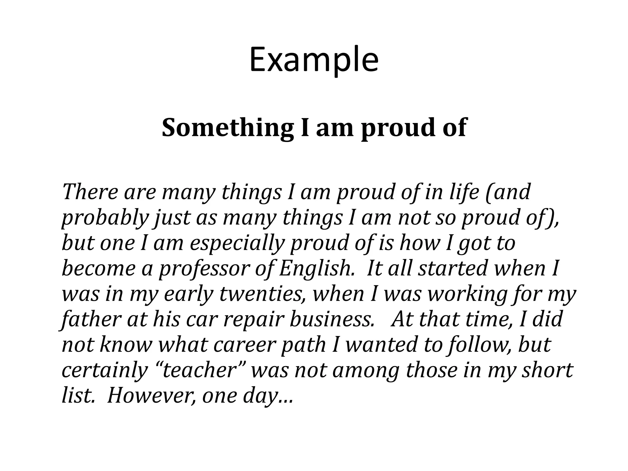 Example
Something I am proud of
There are many things I am proud of in life (and
probably just as many things I am not so proud of),
but one I am especially proud of is how I got to
become a professor of English. It all started when I
was in my early twenties, when I was working for my
father at his car repair business. At that time, I did
not know what career path I wanted to follow, but
certainly “teacher” was not among those in my short
list. However, one day…