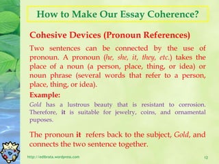 How to Make Our Essay Coherence? Cohesive Devices (Pronoun References) http://edibrata.wordpress.com Two sentences can be connected by the use of pronoun. A pronoun ( he, she, it, they, etc. ) takes the place of a noun (a person, place, thing, or idea) or noun phrase (several words that refer to a person, place, thing, or idea).  Example: Gold  has a lustrous beauty that is resistant to corrosion. Therefore,  it  is suitable for jewelry, coins, and ornamental puposes. The pronoun  it  refers back to the subject,  Gold , and connects the two sentence together. 