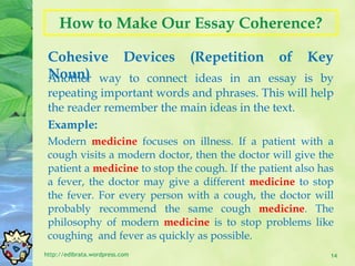 How to Make Our Essay Coherence? Cohesive Devices (Repetition of Key Noun) http://edibrata.wordpress.com Another way to connect ideas in an essay is by repeating important words and phrases. This will help the reader remember the main ideas in the text. Example: Modern  medicine  focuses on illness. If a patient with a cough visits a modern doctor, then the doctor will give the patient a  medicine  to stop the cough. If the patient also has a fever, the doctor may give a different  medicine  to stop the fever. For every person with a cough, the doctor will probably recommend the same cough  medicine . The philosophy of modern  medicine  is to stop problems like coughing  and fever as quickly as possible. 