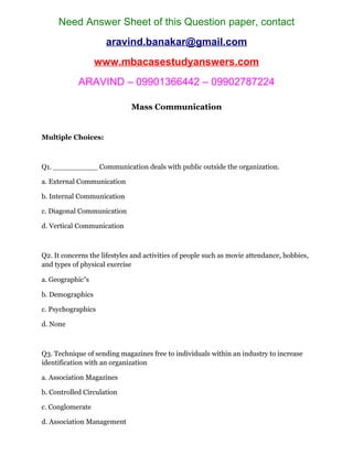 Need Answer Sheet of this Question paper, contact
aravind.banakar@gmail.com
www.mbacasestudyanswers.com
ARAVIND – 09901366442 – 09902787224
Mass Communication
Multiple Choices:
Q1. __________ Communication deals with public outside the organization.
a. External Communication
b. Internal Communication
c. Diagonal Communication
d. Vertical Communication
Q2. It concerns the lifestyles and activities of people such as movie attendance, hobbies,
and types of physical exercise
a. Geographic‟s
b. Demographics
c. Psychographics
d. None
Q3. Technique of sending magazines free to individuals within an industry to increase
identification with an organization
a. Association Magazines
b. Controlled Circulation
c. Conglomerate
d. Association Management
 