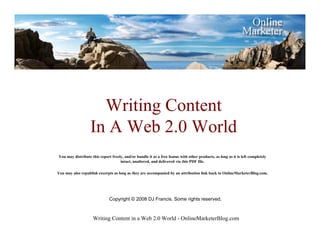 Writing Content
                   In A Web 2.0 World
You may distribute this report freely, and/or bundle it as a free bonus with other products, as long as it is left completely
                                    intact, unaltered, and delivered via this PDF file.

You may also republish excerpts as long as they are accompanied by an attribution link back to OnlineMarketerBlog.com.




                              Copyright © 2008 DJ Francis. Some rights reserved.



                    Writing Content in a Web 2.0 World - OnlineMarketerBlog.com
 