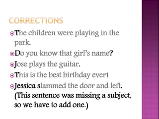 The children were playing in the
park.
Do you know that girl’s name?
Jose plays the guitar.
This is the best birthday ever!
Jessica slammed the door and left.
(This sentence was missing a subject,
so we have to add one.)
 