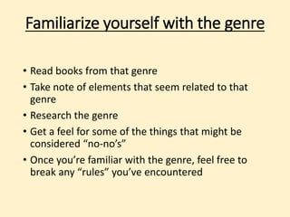Familiarize yourself with the genre 
• Read books from that genre 
• Take note of elements that seem related to that 
genre 
• Research the genre 
• Get a feel for some of the things that might be 
considered “no-no’s” 
• Once you’re familiar with the genre, feel free to 
break any “rules” you’ve encountered 
 