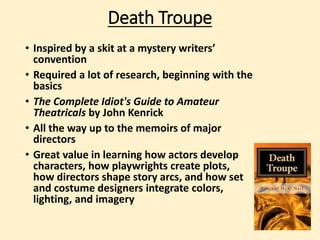 Death Troupe 
• Inspired by a skit at a mystery writers’ 
convention 
• Required a lot of research, beginning with the 
basics 
• The Complete Idiot's Guide to Amateur 
Theatricals by John Kenrick 
• All the way up to the memoirs of major 
directors 
• Great value in learning how actors develop 
characters, how playwrights create plots, 
how directors shape story arcs, and how set 
and costume designers integrate colors, 
lighting, and imagery 
 