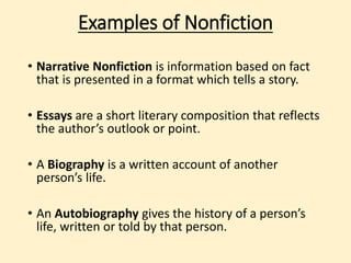 Examples of Nonfiction 
• Narrative Nonfiction is information based on fact 
that is presented in a format which tells a story. 
• Essays are a short literary composition that 
reflects the author’s outlook or point. 
• A Biography is a written account of another 
person’s life. 
• An Autobiography gives the history of a person’s 
life, written or told by that person. 
 