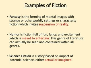 Examples of Fiction 
• Fantasy is the forming of mental images with 
strange or otherworldly settings or characters; 
fiction which invites suspension of reality. 
• Humor is fiction full of fun, fancy, and excitement 
which is meant to entertain. This genre of 
literature can actually be seen and contained 
within all genres. 
• Science Fiction is a story based on impact of 
potential science, either actual or imagined. 
 