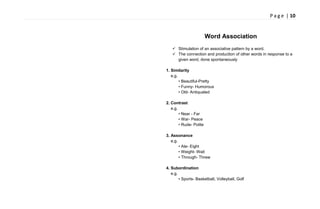 P a g e | 10
Word Association
 Stimulation of an associative pattern by a word.
 The connection and production of other words in response to a
given word, done spontaneously
1. Similarity
e.g.
• Beautiful-Pretty
• Funny- Humorous
• Old- Antiquated
2. Contrast
e.g.
• Near - Far
• War- Peace
• Rude- Polite
3. Assonance
e.g.
• Ate- Eight
• Weight- Wait
• Through- Threw
4. Subordination
e.g.
• Sports- Basketball, Volleyball, Golf
 
