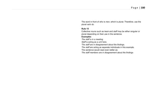 P a g e | 100
The word in front of who is men, which is plural. Therefore, use the
plural verb do.
Rule 15
Collective nouns such as team and staff may be either singular or
plural depending on their use in the sentence.
Examples:
The staff is in a meeting.
Staff is acting as a unit here.
The staff are in disagreement about the findings.
The staff are acting as separate individuals in this example.
The sentence would read even better as:
The staff members are in disagreement about the findings.
 