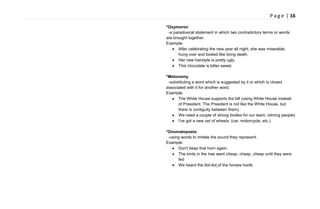 P a g e | 16
*Oxymoron
-a paradoxical statement in which two contradictory terms or words
are brought together.
Example:
After celebrating the new year all night, she was miserable,
hung over and looked like living death.
Her new hairstyle is pretty ugly.
This chocolate is bitter sweet.
*Metonomy
-substituting a word which is suggested by it or which is closed
associated with it for another word.
Example:
The White House supports the bill (using White House instead
of President. The President is not like the White House, but
there is contiguity between them).
We need a couple of strong bodies for our team. (strong people)
I've got a new set of wheels. (car, motorcycle, etc.)
*Onomatopoeia
-using words to imitate the sound they represent.
Example:
Don't beep that horn again.
The birds in the tree went cheep, cheep, cheep until they were
fed
We heard the tlot-tlot of the horses hoofs
 