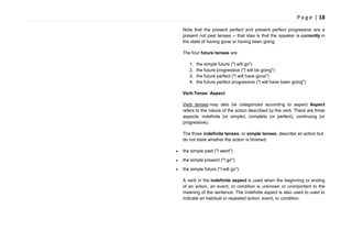 P a g e | 18
Note that the present perfect and present perfect progressive are a
present not past tenses -- that idea is that the speaker is currently in
the state of having gone or having been going.
The four future tenses are:
1. the simple future ("I will go")
2. the future progressive ("I will be going")
3. the future perfect ("I will have gone")
4. the future perfect progressive ("I will have been going")
Verb Tense: Aspect
Verb tenses may also be categorized according to aspect. Aspect
refers to the nature of the action described by the verb. There are three
aspects: indefinite (or simple), complete (or perfect), continuing (or
progressive).
The three indefinite tenses, or simple tenses, describe an action but
do not state whether the action is finished:
the simple past ("I went")
the simple present ("I go")
the simple future ("I will go")
A verb in the indefinite aspect is used when the beginning or ending
of an action, an event, or condition is unknown or unimportant to the
meaning of the sentence. The indefinite aspect is also used to used to
indicate an habitual or repeated action, event, or condition.
 