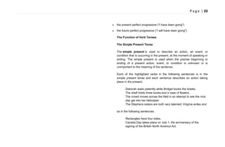 P a g e | 20
the present perfect progressive ("I have been going")
the future perfect progressive ("I will have been going")
The Function of Verb Tenses
The Simple Present Tense
The simple present is used to describe an action, an event, or
condition that is occurring in the present, at the moment of speaking or
writing. The simple present is used when the precise beginning or
ending of a present action, event, or condition is unknown or is
unimportant to the meaning of the sentence.
Each of the highlighted verbs in the following sentences is in the
simple present tense and each sentence describes an action taking
place in the present:
Deborah waits patiently while Bridget books the tickets.
The shelf holds three books and a vase of flowers.
The crowd moves across the field in an attempt to see the rock
star get into her helicopter.
The Stephens sisters are both very talented; Virginia writes and
as in the following sentences:
Rectangles have four sides.
Canada Day takes place on July 1, the anniversary of the
signing of the British North America Act.
 