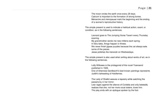 P a g e | 21
The moon circles the earth once every 28 days.
Calcium is important to the formation of strong bones.
Menarche and menopause mark the beginning and the ending
of a woman's reproductive history.
The simple present is used to indicate a habitual action, event, or
condition, as in the following sentences:
Leonard goes to The Jumping Horse Tavern every Thursday
evening.
My grandmother sends me new mittens each spring.
In fairy tales, things happen in threes.
We never finish jigsaw puzzles because the cat always eats
some of the pieces.
Jesse polishes the menorah on Wednesdays.
The simple present is also used when writing about works of art, as in
the following sentences.
Lolly Willowes is the protagonist of the novel Townsend
published in 1926.
One of Artemisia Gentleschi's best known paintings represents
Judith's beheading of Holofernes.
The Lady of Shallot weaves a tapestry while watching the
passers-by in her mirror.
Lear rages against the silence of Cordelia and only belatedly
realizes that she, not her more vocal sisters, loves him.
The play ends with an epilogue spoken by the fool.
 