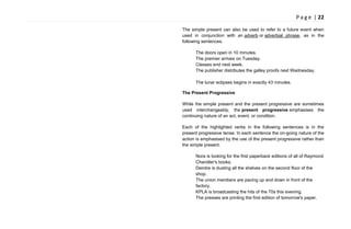 P a g e | 22
The simple present can also be used to refer to a future event when
used in conjunction with an adverb or adverbial phrase, as in the
following sentences.
The doors open in 10 minutes.
The premier arrives on Tuesday.
Classes end next week.
The publisher distributes the galley proofs next Wednesday.
The lunar eclipses begins in exactly 43 minutes.
The Present Progressive
While the simple present and the present progressive are sometimes
used interchangeably, the present progressive emphasises the
continuing nature of an act, event, or condition.
Each of the highlighted verbs in the following sentences is in the
present progressive tense. In each sentence the on-going nature of the
action is emphasised by the use of the present progressive rather than
the simple present.
Nora is looking for the first paperback editions of all of Raymond
Chandler's books.
Deirdre is dusting all the shelves on the second floor of the
shop.
The union members are pacing up and down in front of the
factory.
KPLA is broadcasting the hits of the 70s this evening.
The presses are printing the first edition of tomorrow's paper.
 