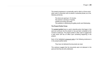 P a g e | 23
The present progressive is occasionally used to refer to a future event
when used in conjunction with an adverb or adverbial phrase, as in the
following sentences.
The doors are opening in 10 minutes.
The premier is arriving on Tuesday.
Classes are ending next week.
The publisher is distributing the galley proofs next Wednesday.
The Present Perfect Tense
The present perfect tense is used to describe action that began in the
past and continues into the present or has just been completed at the
moment of utterance. The present perfect is often used to suggest that
a past action still has an effect upon something happening in the
present.
Each of the highlighted compound verbs in the following sentences is
in the present perfect tense.
They have not delivered the documents we need.
This sentence suggest that the documents were not delivered in the
past and that they are still undelivered.
 