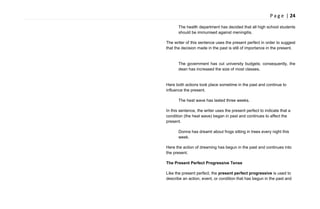 P a g e | 24
The health department has decided that all high school students
should be immunised against meningitis.
The writer of this sentence uses the present perfect in order to suggest
that the decision made in the past is still of importance in the present.
The government has cut university budgets; consequently, the
dean has increased the size of most classes.
Here both actions took place sometime in the past and continue to
influence the present.
The heat wave has lasted three weeks.
In this sentence, the writer uses the present perfect to indicate that a
condition (the heat wave) began in past and continues to affect the
present.
Donna has dreamt about frogs sitting in trees every night this
week.
Here the action of dreaming has begun in the past and continues into
the present.
The Present Perfect Progressive Tense
Like the present perfect, the present perfect progressive is used to
describe an action, event, or condition that has begun in the past and
 