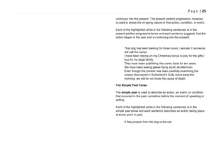P a g e | 25
continues into the present. The present perfect progressive, however,
is used to stress the on-going nature of that action, condition, or event.
Each of the highlighted verbs in the following sentences is in the
present perfect progressive tense and each sentence suggests that the
action began in the past and is continuing into the present.
That dog has been barking for three hours; I wonder if someone
will call the owner.
I have been relying on my Christmas bonus to pay for the gifts I
buy for my large family.
They have been publishing this comic book for ten years.
We have been seeing geese flying south all afternoon.
Even though the coroner has been carefully examining the
corpse discovered in Sutherland's Gully since early this
morning, we still do not know the cause of death.
The Simple Past Tense
The simple past is used to describe an action, an event, or condition
that occurred in the past, sometime before the moment of speaking or
writing.
Each of the highlighted verbs in the following sentences is in the
simple past tense and each sentence describes an action taking place
at some point in past.
A flea jumped from the dog to the cat.
 