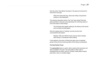 P a g e | 27
Here the action "was telling" took place in the past and continued for
some time in the past.
When the recess bell rang, Jesse was writing a long division
problem on the blackboard.
This sentence describes actions ("ran" and "was writing") that took
place sometime in the past, and emphasises the continuing nature of
one of the actions ("was writing").
The archivists were eagerly waiting for the delivery of the former
prime minister's private papers.
Here the ongoing action of "waiting" occurred at some time
unconnected to the present.
Between 1942 and 1944 the Frank and Van Damm families
were hiding in a Amsterdam office building.
In this sentence, the action of hiding took place over an extended
period of time and the continuing nature of the hiding is emphasised.
The Past Perfect Tense
The past perfect tense is used to refer to actions that took place and
were completed in the past. The past perfect is often used to
emphasise that one action, event or condition ended before another
past action, event, or condition began.
 
