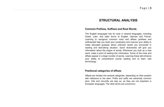 P a g e | 3
STRUCTURAL ANALYSIS
Common Prefixes, Suffixes and Root Words
The English languages has its roots in several languages, including
Greek, Latin, and older forms of English, German and French.
Learning to recognize common roots and affixes (prefixes and
suffixes)will help you build your vocabulary and improve your ability to
make educated guesses about unknown words you encounter in
reading and test-taking situation. Good dictionaries will give you
information about the origins of words. Whenever you look up a new
word, make a point of reading this information. Some of the roots and
affixes appear in a large number of words. Learning these will enhance
your ability to comprehend course reading and to learn new
terminology.
Positional categories of affixes
Affixes are divided into several categories, depending on their position
with reference to the stem. Prefix and suffix are extremely common
term. Infix and circumfix are less so, as they are not important in
European languages. The other terms are uncommon.
 