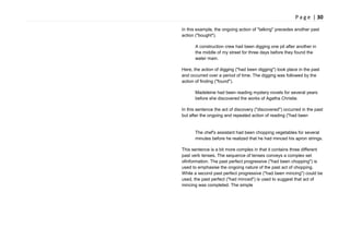 P a g e | 30
In this example, the ongoing action of "talking" precedes another past
action ("bought").
A construction crew had been digging one pit after another in
the middle of my street for three days before they found the
water main.
Here, the action of digging ("had been digging") took place in the past
and occurred over a period of time. The digging was followed by the
action of finding ("found").
Madeleine had been reading mystery novels for several years
before she discovered the works of Agatha Christie.
In this sentence the act of discovery ("discovered") occurred in the past
but after the ongoing and repeated action of reading ("had been
The chef's assistant had been chopping vegetables for several
minutes before he realized that he had minced his apron strings.
This sentence is a bit more complex in that it contains three different
past verb tenses. The sequence of tenses conveys a complex set
ofinformation. The past perfect progressive ("had been chopping") is
used to emphasise the ongoing nature of the past act of chopping.
While a second past perfect progressive ("had been mincing") could be
used, the past perfect ("had minced") is used to suggest that act of
mincing was completed. The simple
 