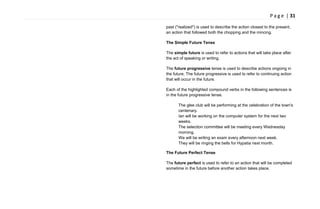 P a g e | 31
past ("realized") is used to describe the action closest to the present,
an action that followed both the chopping and the mincing.
The Simple Future Tense
The simple future is used to refer to actions that will take place after
the act of speaking or writing.
The future progressive tense is used to describe actions ongoing in
the future. The future progressive is used to refer to continuing action
that will occur in the future.
Each of the highlighted compound verbs in the following sentences is
in the future progressive tense.
The glee club will be performing at the celebration of the town's
centenary.
Ian will be working on the computer system for the next two
weeks.
The selection committee will be meeting every Wednesday
morning.
We will be writing an exam every afternoon next week.
They will be ringing the bells for Hypatia next month.
The Future Perfect Tense
The future perfect is used to refer to an action that will be completed
sometime in the future before another action takes place.
 