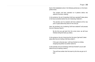 P a g e | 32
Each of the highlighted verbs in the following sentences is in the future
perfect tense.
The surgeon will have operated on 6 patients before she
attends a luncheon meeting.
In this sentence, the act of operating ("will have operated") takes place
in the future sometime before the act of attending ("attends").
The plumber and his assistant will have soldered all the new
joins in pipes before they leave for the next job.
Here, the plumbers' act of soldering ("will have soldered") will precede
the act of leaving ("leave").
By the time you get back from the corner store, we will have
finished writing the thank you letters.
In this sentence, the act of returning from the store ("get back") takes
place after the act of writing ("will have written").
If this year is like last year, I will have finished my holiday
shopping long before my brother starts his.
In this example, the act of finishing ("will have finished") occurs well
before the act of starting ("starts").
They will have written their first exam by the time we get out of
bed.
 