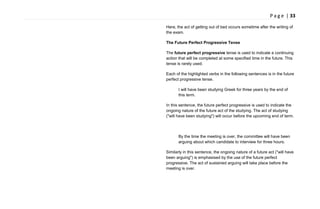 P a g e | 33
Here, the act of getting out of bed occurs sometime after the writing of
the exam.
The Future Perfect Progressive Tense
The future perfect progressive tense is used to indicate a continuing
action that will be completed at some specified time in the future. This
tense is rarely used.
Each of the highlighted verbs in the following sentences is in the future
perfect progressive tense.
I will have been studying Greek for three years by the end of
this term.
In this sentence, the future perfect progressive is used to indicate the
ongoing nature of the future act of the studying. The act of studying
("will have been studying") will occur before the upcoming end of term.
By the time the meeting is over, the committee will have been
arguing about which candidate to interview for three hours.
Similarly in this sentence, the ongoing nature of a future act ("will have
been arguing") is emphasised by the use of the future perfect
progressive. The act of sustained arguing will take place before the
meeting is over.
 