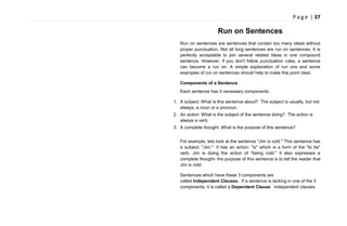 P a g e | 37
Run on Sentences
Run on sentences are sentences that contain too many ideas without
proper punctuation. Not all long sentences are run on sentences. It is
perfectly acceptable to join several related ideas in one compound
sentence. However, if you don't follow punctuation rules, a sentence
can become a run on. A simple explanation of run ons and some
examples of run on sentences should help to make this point clear.
Components of a Sentence
Each sentence has 3 necessary components
1. A subject: What is this sentence about? The subject is usually, but not
always, a noun or a pronoun.
2. An action: What is the subject of the sentence doing? The action is
always a verb.
3. A complete thought: What is the purpose of this sentence?
For example, lets look at the sentence "Jim is cold." This sentence has
a subject: "Jim." It has an action: "is" which is a form of the "to be"
verb. Jim is doing the action of "being cold." It also expresses a
complete thought- the purpose of this sentence is to tell the reader that
Jim is cold.
Sentences which have these 3 components are
called Independent Clauses. If a sentence is lacking in one of the 3
components, it is called a Dependent Clause. Independent clauses
 