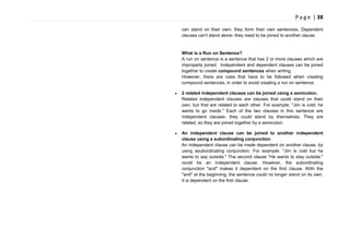 P a g e | 38
can stand on their own- they form their own sentences. Dependent
clauses can't stand alone- they need to be joined to another clause.
What is a Run on Sentence?
A run on sentence is a sentence that has 2 or more clauses which are
improperly joined. Independent and dependent clauses can be joined
together to create compound sentences when writing.
However, there are rules that have to be followed when creating
compound sentences, in order to avoid creating a run on sentence:
2 related independent clauses can be joined using a semicolon.
Related independent clauses are clauses that could stand on their
own, but that are related to each other. For example: "Jim is cold; he
wants to go inside." Each of the two clauses in this sentence are
independent clauses- they could stand by themselves. They are
related, so they are joined together by a semicolon.
An independent clause can be joined to another independent
clause using a subordinating conjunction
An independent clause can be made dependent on another clause, by
using asubordinating conjunction. For example: "Jim is cold but he
wants to say outside." The second clause "He wants to stay outside."
could be an independent clause. However, the subordinating
conjunction "and" makes it dependent on the first clause. With the
"and" at the beginning, the sentence could no longer stand on its own.
It is dependent on the first clause.
 