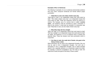 P a g e | 39
Examples of Run on Sentences
The following 3 examples of run-on sentences demonstrate problems
that occur when compound sentences are formed without proper
punctuation:
1. Kelly likes to cook, she makes chicken every day.
"Kelly likes to cook" is an independent clause that could stand by
itself. "She makes chicken every day" is an independent clause that
could stand by itself. These two sentences cannot be joined by a
comma. The improper use of a comma here is called a comma
splice. The sentence could be corrected by using a semicolon in
place of the comma. It could also be corrected if a conjunction was
used: "Kelly likes to cook, and she makes chicken every day."
2. Mary likes dogs she has a beagle.
"Mary has dogs" is an independent clause that could stand by itself.
"She has a beagle" is an independent clause that could stand by itself.
As written, the sentence is a run on sentence since it contains two
separate ideas. These two clauses must have punctuation and/or a
conjunction.
3. Ann likes to read; she reads lots of books; she goes to the
library 3 times a week.
While semicolons can be used to link independent thoughts, they can
only be used to link 2 independent thoughts. You can't use 2
semicolons to link 3 independent thoughts. One of these thoughts
needs to be a separate sentence, or a conjunction needs to be used.
For example, it would be acceptable to say "Ann likes to read; she
reads lots of books and goes to the library 3 times a week."
 